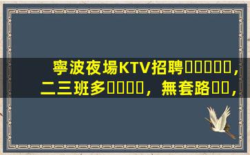 寧波夜場KTV招聘，二三班多，無套路，絕對靠譜多賺